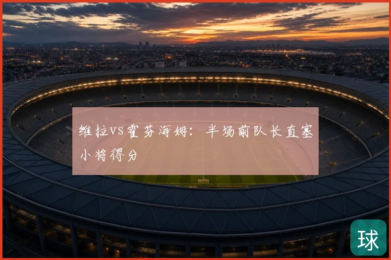 维拉vs霍芬海姆:半场前队长直塞小将得分
